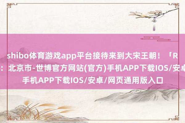 shibo体育游戏app平台接待来到大宋王朝！「READING」发布于：北京市-世博官方网站(官方)手机APP下载IOS/安卓/网页通用版入口
