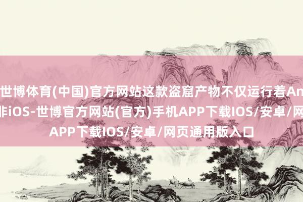 世博体育(中国)官方网站这款盗窟产物不仅运行着Android系统而非iOS-世博官方网站(官方)手机APP下载IOS/安卓/网页通用版入口