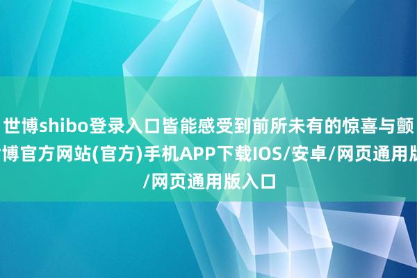 世博shibo登录入口皆能感受到前所未有的惊喜与颤动-世博官方网站(官方)手机APP下载IOS/安卓/网页通用版入口